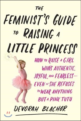 The Feminist&#39;s Guide to Raising a Little Princess: How to Raise a Girl Who&#39;s Authentic, Joyful, and Fearless--Even If She Refuses to Wear Anything But