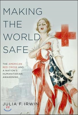 Making the World Safe: The American Red Cross and a Nation&#39;s Humanitarian Awakening
