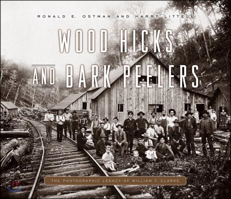 Wood Hicks and Bark Peelers: A Visual History of Pennsylvania&#39;s Railroad Lumbering Communities; The Photographic Legacy of William T. Clarke