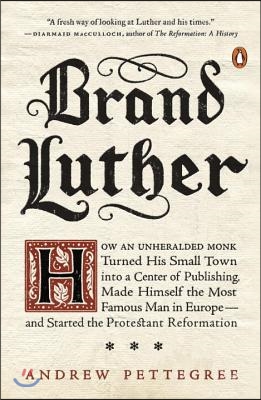 Brand Luther: How an Unheralded Monk Turned His Small Town into a Center of Publishing, Made Himself the Most Famous Man in Europe--