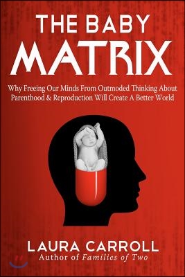 The Baby Matrix: Why Freeing Our Minds From Outmoded Thinking About Parenthood & Reproduction Will Create a Better World