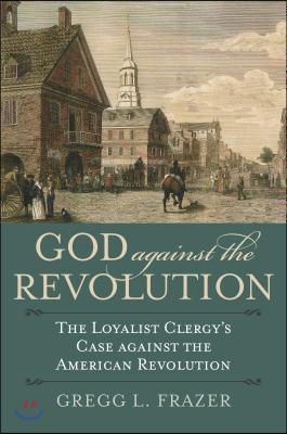 God Against the Revolution: The Loyalist Clergy&#39;s Case Against the American Revolution