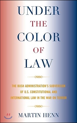 Under the Color of Law: The Bush Administration&#39;s Subversion of U.S. Constitutional and International Law in the War on Terror