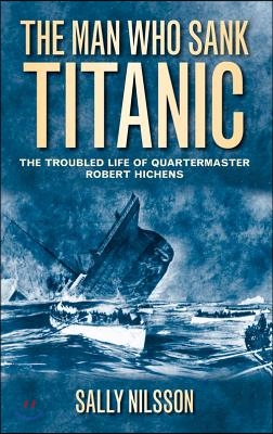 The Man Who Sank Titanic: The Troubled Life of Quartermaster Robert Hichens