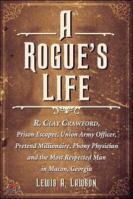 A Rogue&#39;s Life: R. Clay Crawford, Prison Escapee, Union Army Officer, Pretend Millionaire, Phony Physician and the Most Respected Man