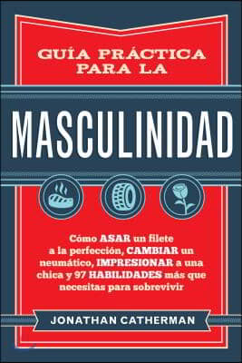 Guia Practica Para La Masculinidad: Como Asar Un Filete a la Perfeccion, Cambiar Un Neumatico, Impresionar a Una Chica Y 97 Habilidades Mas Que Necesi