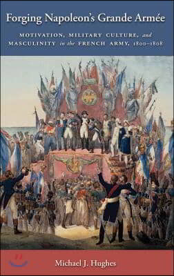 Forging Napoleon's Grande Armee: Motivation, Military Culture, and Masculinity in the French Army, 1800-1808