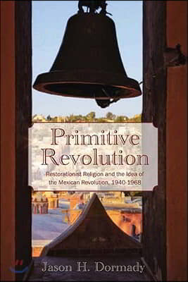 Primitive Revolution: Restorationist Religion and the Idea of the Mexican Revolution, 1940-1968