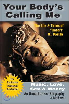 Your Body&#39;s Calling Me: Music, Love, Sex &amp; Money: The Life &amp; Times of &quot;Robert&quot; R. Kelly