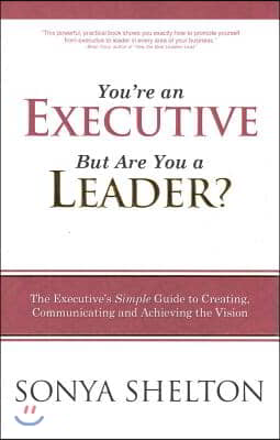 You&#39;re an Executive, But Are You a Leader: The Executive&#39;s Simple Guide to Creating, Communicating and Achieving the Vision