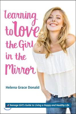 Learning to Love the Girl in the Mirror: A Teenage Girl&#39;s Guide to Living a Happy and Healthy Life