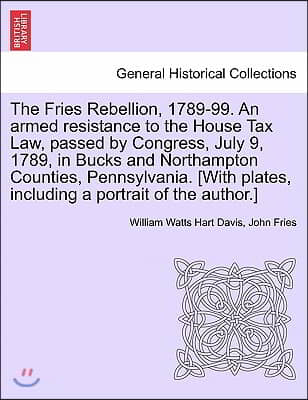 The Fries Rebellion, 1789-99. an Armed Resistance to the House Tax Law, Passed by Congress, July 9, 1789, in Bucks and Northampton Counties, Pennsylva