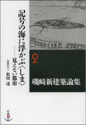 磯崎新建築論集(2)記號の海に浮かぶ〈しま〉 見えない都市