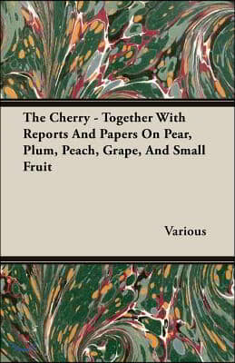 The Cherry - Together with Reports and Papers on Pear, Plum, Peach, Grape, and Small Fruit