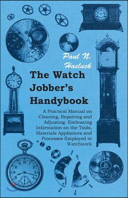 The Watch Jobber's Handybook - A Practical Manual on Cleaning, Repairing and Adjusting: Embracing Information on the Tools, Materials Appliances and P