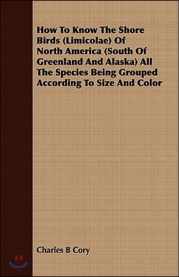 How to Know the Shore Birds (Limicolae) of North America (South of Greenland and Alaska) All the Species Being Grouped According to Size and Color