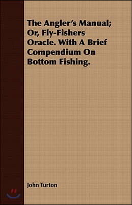 The Angler&#39;s Manual; Or, Fly-Fishers Oracle. with a Brief Compendium on Bottom Fishing.