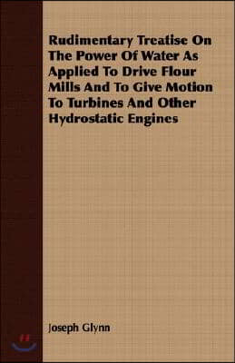 Rudimentary Treatise on the Power of Water as Applied to Drive Flour Mills and to Give Motion to Turbines and Other Hydrostatic Engines