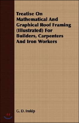 Treatise On Mathematical And Graphical Roof Framing (Illustrated) For Builders, Carpenters And Iron Workers