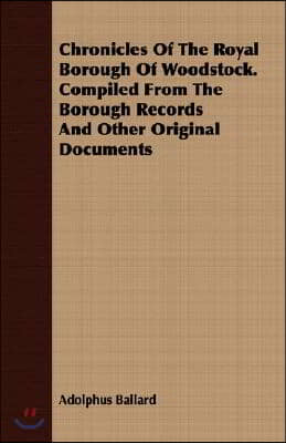 Chronicles of the Royal Borough of Woodstock. Compiled from the Borough Records and Other Original Documents