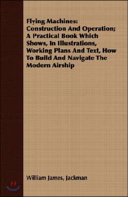 Flying Machines: Construction and Operation; A Practical Book Which Shows, in Illustrations, Working Plans and Text, How to Build and Navigate the Mod