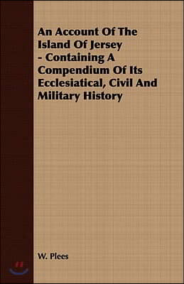 An Account of the Island of Jersey - Containing a Compendium of Its Ecclesiatical, Civil and Military History