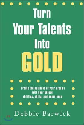 Turn Your Talents Into Gold: Create the business of your dreams with your unique abilities, skills, and experience