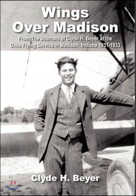 Wings Over Madison: From the Journals of Clyde H. Beyer at the Dixie Flying Service in Madison, Indiana 1931-1933