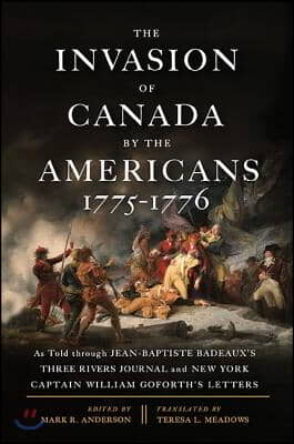 The Invasion of Canada by the Americans, 1775-1776: As Told Through Jean-Baptiste Badeaux&#39;s Three Rivers Journal and New York Captain William Goforth&#39;