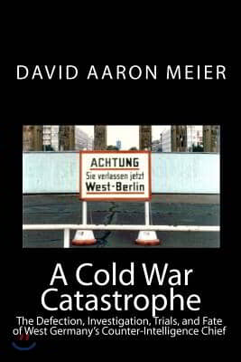 A Cold War Catastrophe: The Defection, Investigation, Trials, and Fate of West Germany's Counter-Intelligence Chief