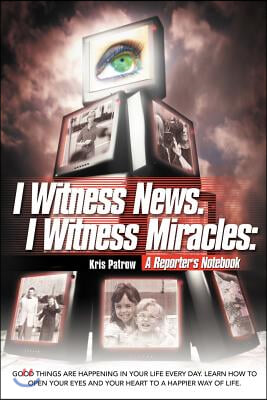 I Witness News. I Witness Miracles: A Reporter&#39;s Notebook: Good Things Are Happening in Your Life Every Day. Learn How to Open Your Eyes and Your Hear