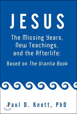 Jesus - The Missing Years, New Teachings &amp; the Afterlife: Based on the Urantia Book