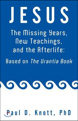 Jesus - The Missing Years, New Teachings &amp; the Afterlife: Based on the Urantia Book