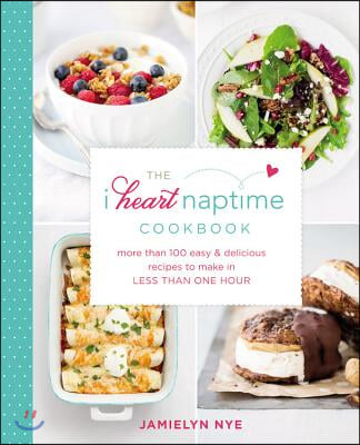 The I Heart Naptime Cookbook: More Than 100 Easy &amp; Delicious Recipes to Make in Less Than One Hour