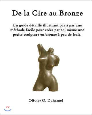 De la Cire au Bronze: Ce guide d?taill? illustre une m?thode facile pour cr?er une petite sculpture en bronze par soi m?me et ? peu de frais