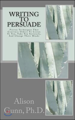 Writing to Persuade: Proven Techniques That Convince Others To Listen To You, Take You Seriously, And Change Their Minds.