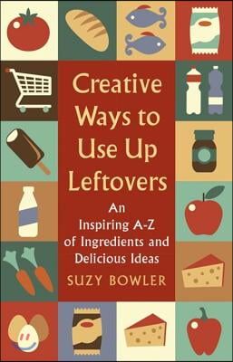 Creative Ways to Use Up Leftovers: An Inspiring a - Z of Ingredients and Delicious Ideas