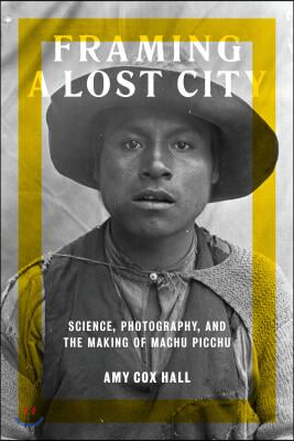 Framing a Lost City: Science, Photography, and the Making of Machu Picchu