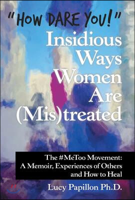 &quot;How Dare You!&quot; Insidious Ways Women Are (Mis)Treated: The #Metoo Movement: a Memoir, Experiences of Others and How to Heal