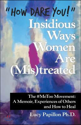 &quot;How Dare You!&quot; Insidious Ways Women Are (Mis)Treated: The #Metoo Movement: a Memoir, Experiences of Others and How to Heal