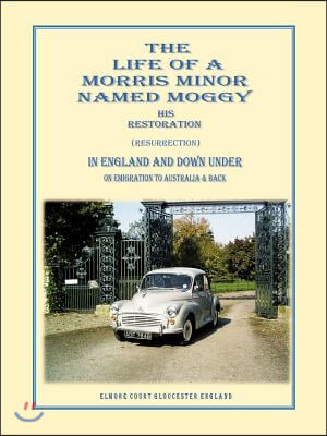 The Life of a Morris Minor Named Moggy: His Restoration (Resurrection) in England and Down Under on Emigration to Australia &amp; Back