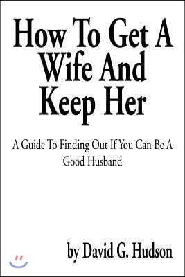 How to Get a Wife and Keep Her: A Guide to Finding Out If You Can Be a Good Husband