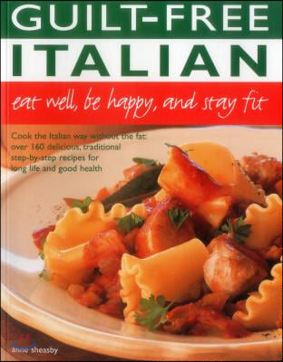 Guilt Free Italian: Eat Well, Be Happy and Stay Fit: Cook the Italian Way Without the Fat: Over 160 Delicious, Traditional Step-By-Step Recipes for Lo