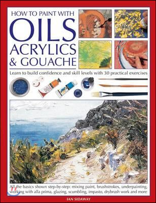 How to Paint with Oils, Acrylics &amp; Gouache: Learn to Build Confidence and Skill Levels with 30 Practical Exercises