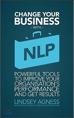 Change Your Business with NLP: Powerful Tools to Improve Your Organisation&#39;s Performance and Get Results