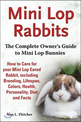 Mini Lop Rabbits, The Complete Owner's Guide to Mini Lop Bunnies, How to Care for your Mini Lop Eared Rabbit, including Breeding, Lifespan, Colors, He