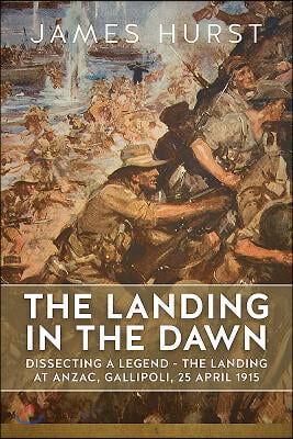 The Landing in the Dawn: Dissecting a Legend - The Landing at Anzac, Gallipoli, 25 April 1915