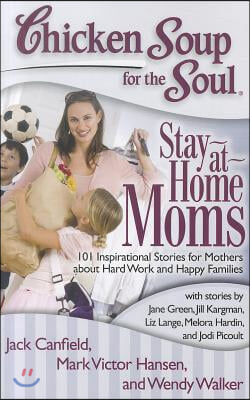 Chicken Soup for the Soul: Stay-At-Home Moms: 101 Inspirational Stories for Mothers about Hard Work and Happy Families