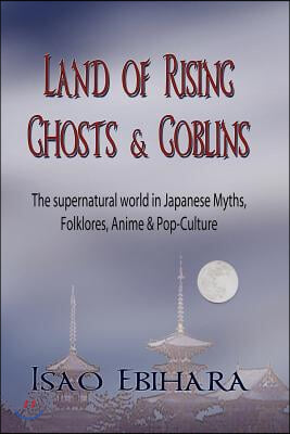 Land of Rising Ghosts &amp; Goblins: The Supernatural World in Japanese Myths, Folklores, Anime &amp; Pop-Culture