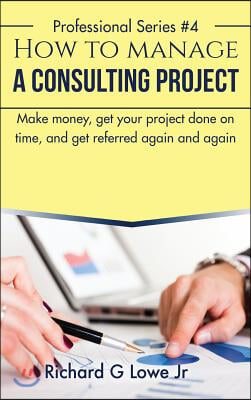 How to Manage a Consulting Project: Make Money, Get Your Project Done on Time, and Get Referred Again and Again